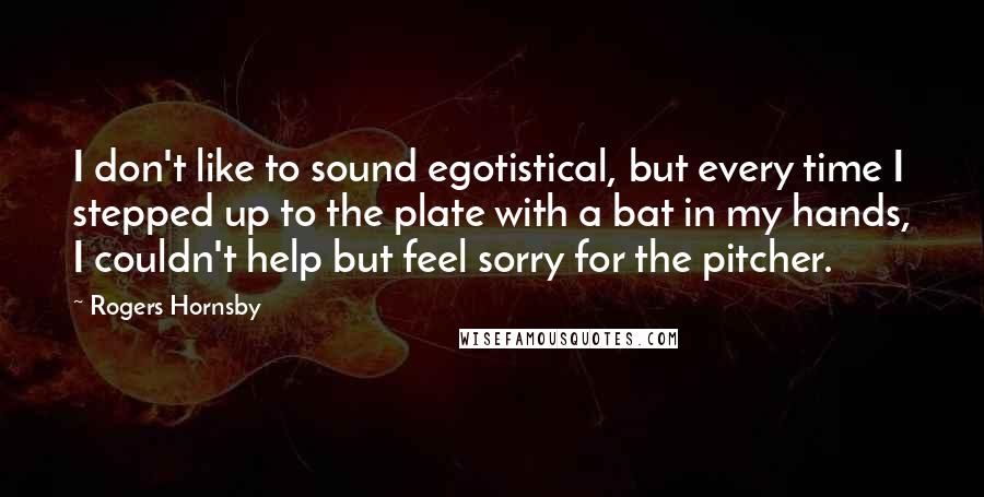 Rogers Hornsby Quotes: I don't like to sound egotistical, but every time I stepped up to the plate with a bat in my hands, I couldn't help but feel sorry for the pitcher.