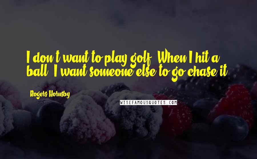 Rogers Hornsby Quotes: I don't want to play golf. When I hit a ball, I want someone else to go chase it.