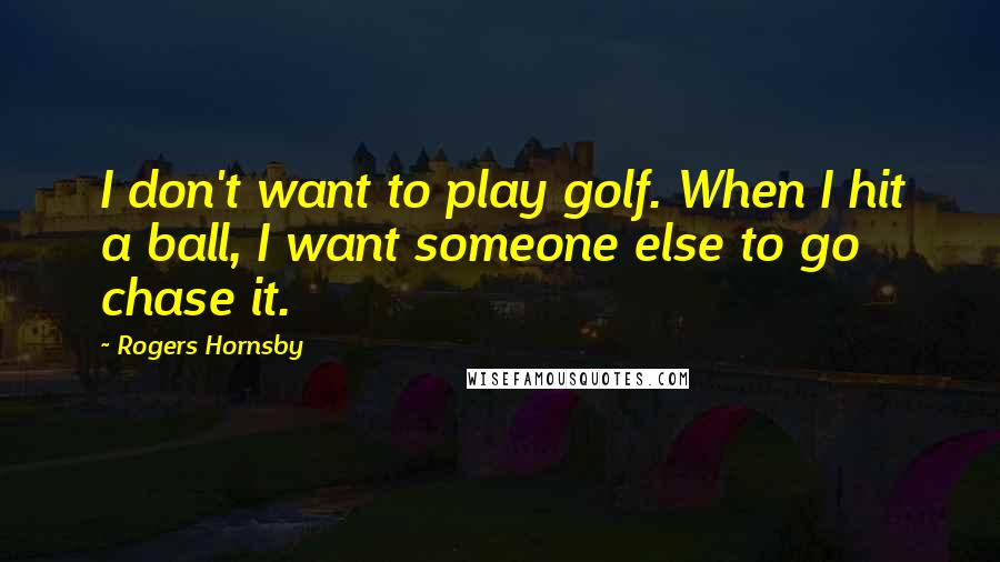 Rogers Hornsby Quotes: I don't want to play golf. When I hit a ball, I want someone else to go chase it.