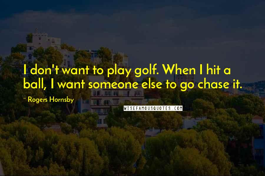 Rogers Hornsby Quotes: I don't want to play golf. When I hit a ball, I want someone else to go chase it.