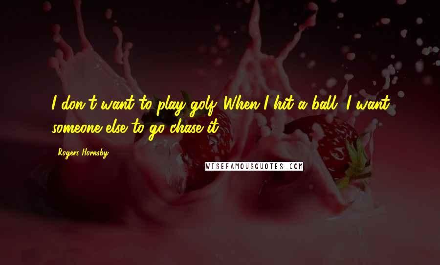 Rogers Hornsby Quotes: I don't want to play golf. When I hit a ball, I want someone else to go chase it.