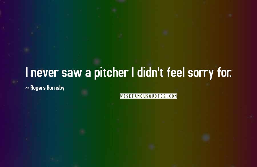 Rogers Hornsby Quotes: I never saw a pitcher I didn't feel sorry for.