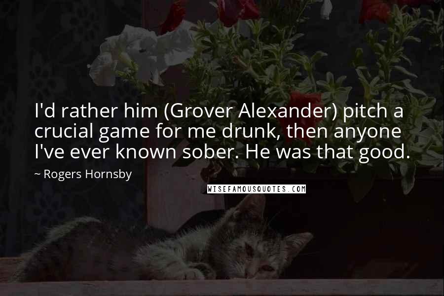 Rogers Hornsby Quotes: I'd rather him (Grover Alexander) pitch a crucial game for me drunk, then anyone I've ever known sober. He was that good.