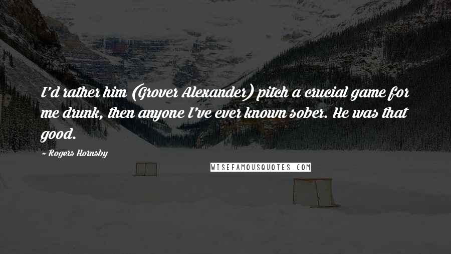 Rogers Hornsby Quotes: I'd rather him (Grover Alexander) pitch a crucial game for me drunk, then anyone I've ever known sober. He was that good.