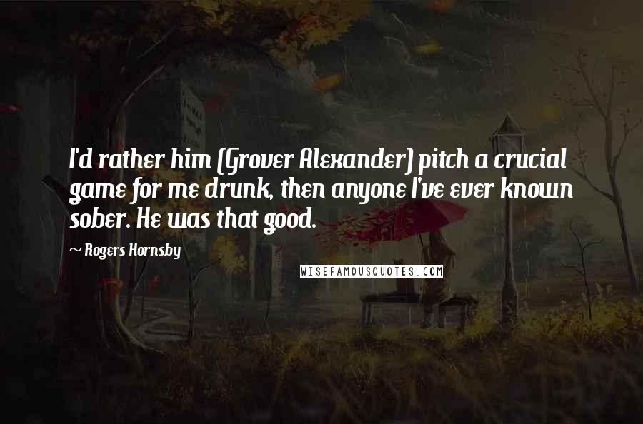 Rogers Hornsby Quotes: I'd rather him (Grover Alexander) pitch a crucial game for me drunk, then anyone I've ever known sober. He was that good.