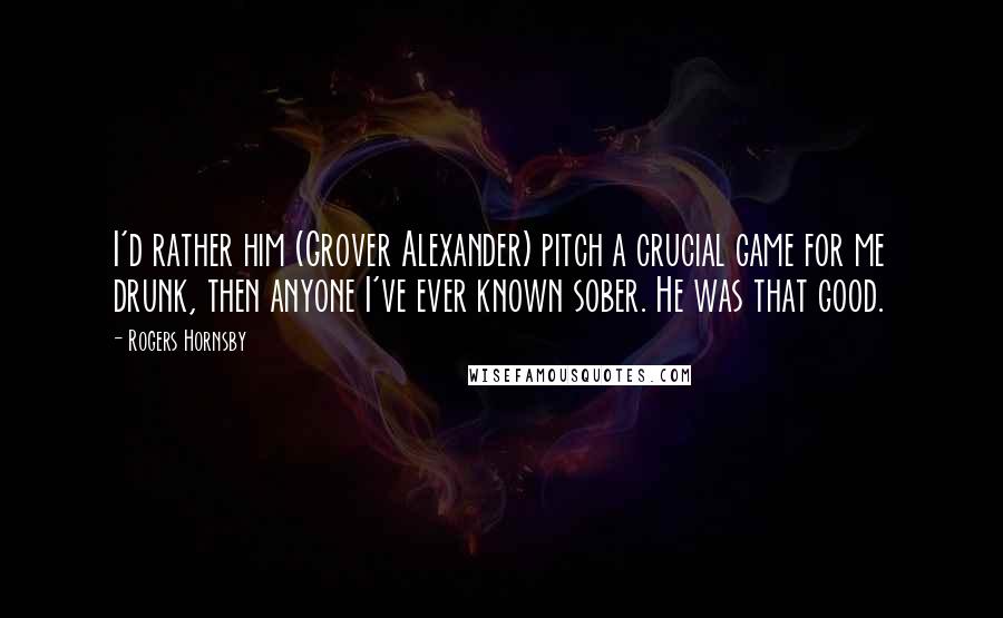 Rogers Hornsby Quotes: I'd rather him (Grover Alexander) pitch a crucial game for me drunk, then anyone I've ever known sober. He was that good.