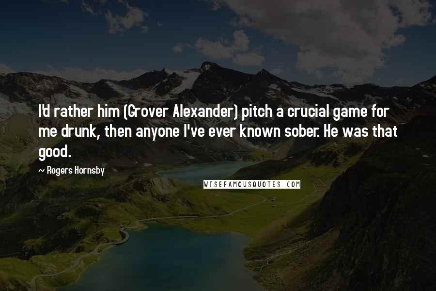 Rogers Hornsby Quotes: I'd rather him (Grover Alexander) pitch a crucial game for me drunk, then anyone I've ever known sober. He was that good.