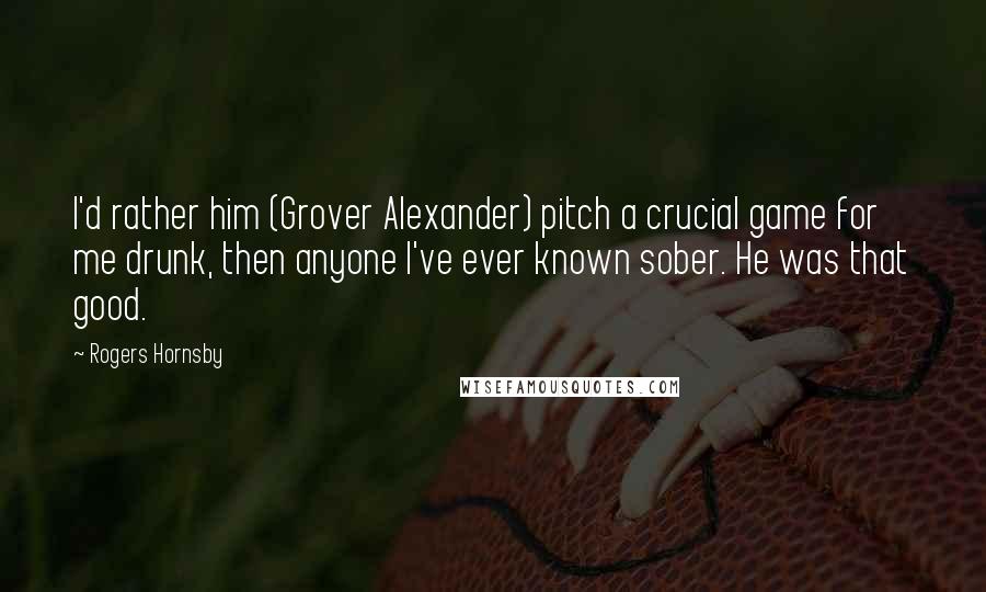 Rogers Hornsby Quotes: I'd rather him (Grover Alexander) pitch a crucial game for me drunk, then anyone I've ever known sober. He was that good.