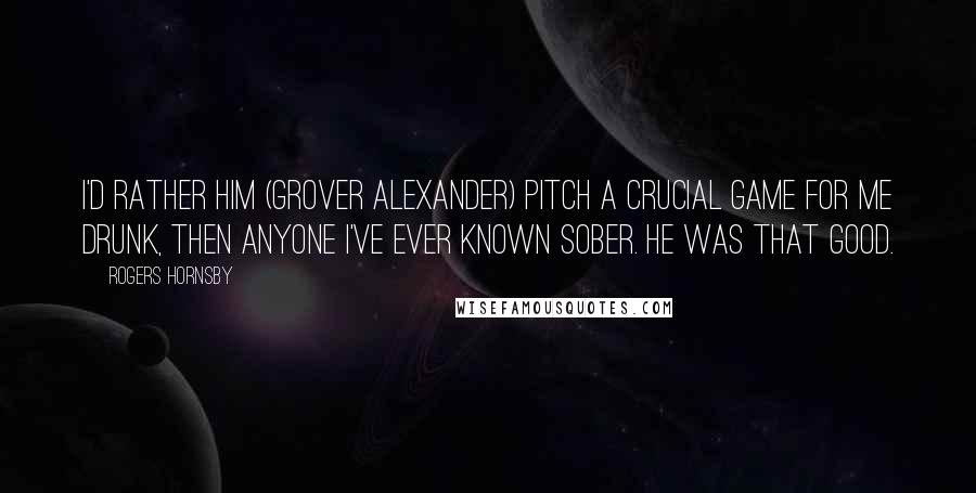 Rogers Hornsby Quotes: I'd rather him (Grover Alexander) pitch a crucial game for me drunk, then anyone I've ever known sober. He was that good.
