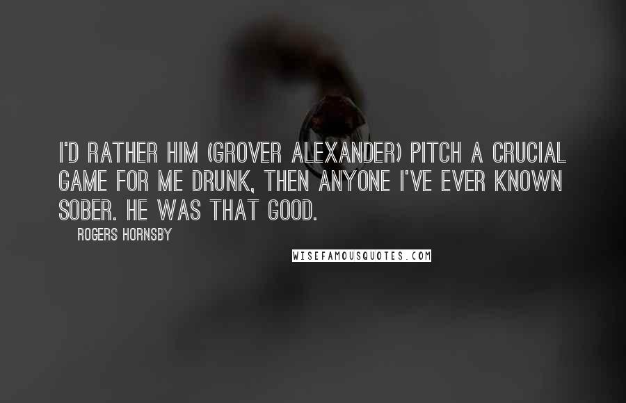 Rogers Hornsby Quotes: I'd rather him (Grover Alexander) pitch a crucial game for me drunk, then anyone I've ever known sober. He was that good.