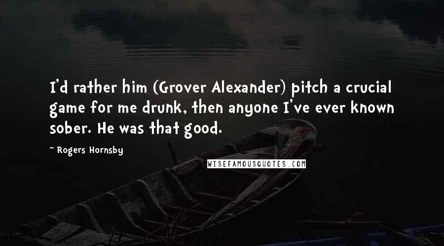 Rogers Hornsby Quotes: I'd rather him (Grover Alexander) pitch a crucial game for me drunk, then anyone I've ever known sober. He was that good.