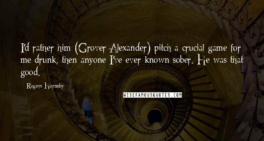Rogers Hornsby Quotes: I'd rather him (Grover Alexander) pitch a crucial game for me drunk, then anyone I've ever known sober. He was that good.