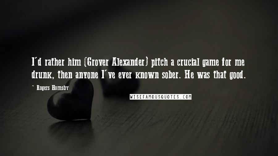 Rogers Hornsby Quotes: I'd rather him (Grover Alexander) pitch a crucial game for me drunk, then anyone I've ever known sober. He was that good.