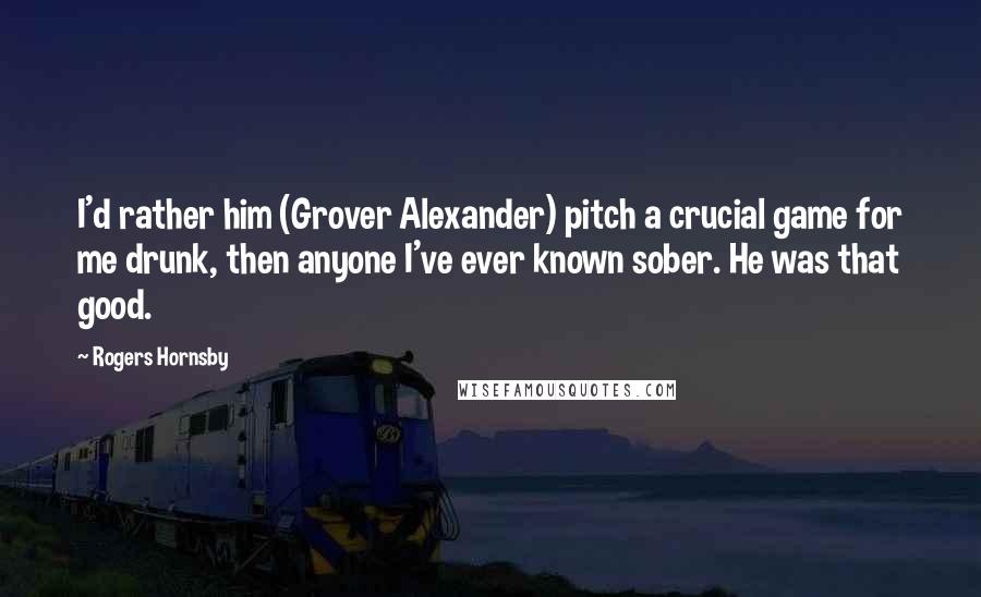 Rogers Hornsby Quotes: I'd rather him (Grover Alexander) pitch a crucial game for me drunk, then anyone I've ever known sober. He was that good.