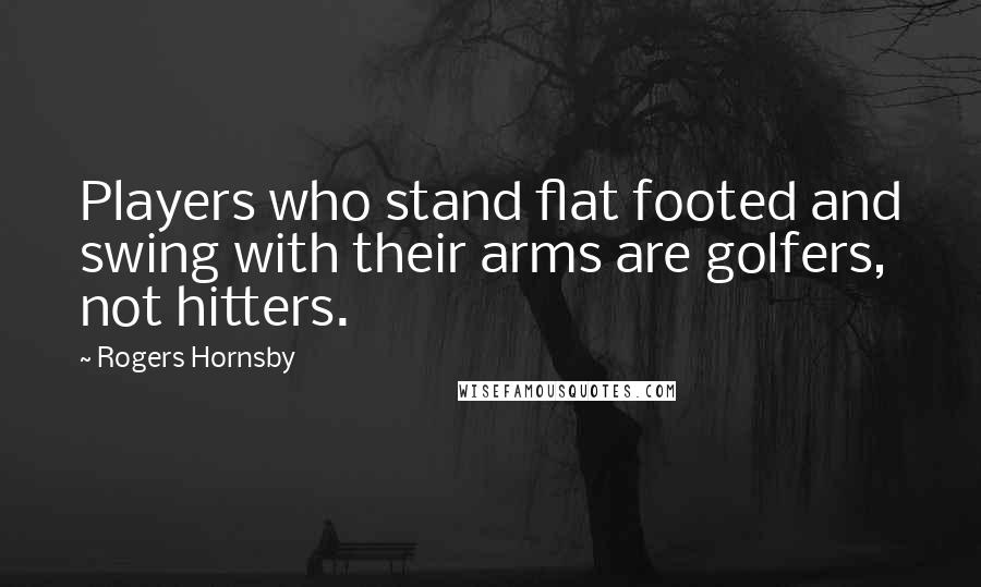 Rogers Hornsby Quotes: Players who stand flat footed and swing with their arms are golfers, not hitters.