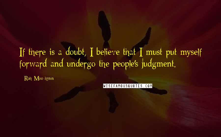 Roh Moo-hyun Quotes: If there is a doubt, I believe that I must put myself forward and undergo the people's judgment.