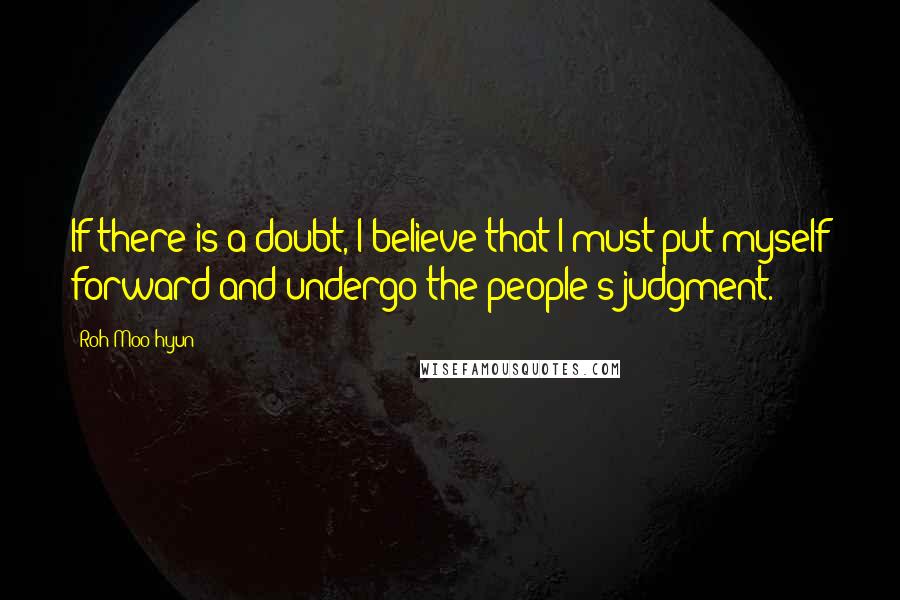 Roh Moo-hyun Quotes: If there is a doubt, I believe that I must put myself forward and undergo the people's judgment.