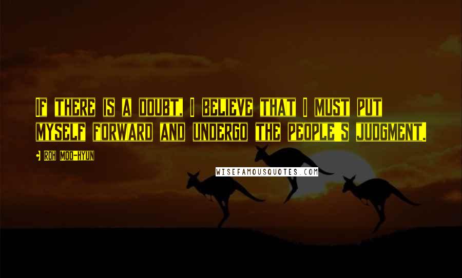 Roh Moo-hyun Quotes: If there is a doubt, I believe that I must put myself forward and undergo the people's judgment.