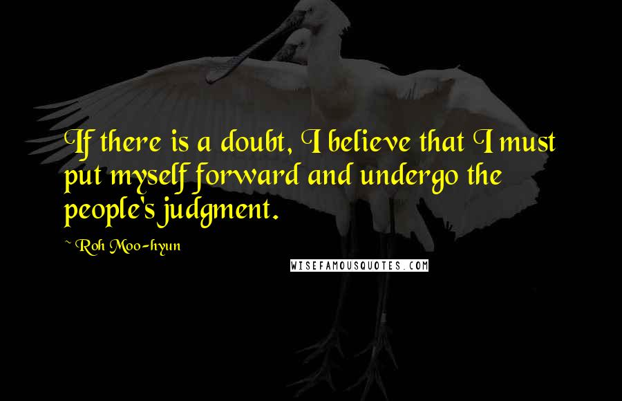 Roh Moo-hyun Quotes: If there is a doubt, I believe that I must put myself forward and undergo the people's judgment.