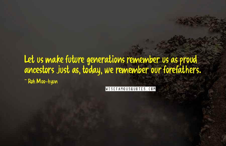 Roh Moo-hyun Quotes: Let us make future generations remember us as proud ancestors just as, today, we remember our forefathers.