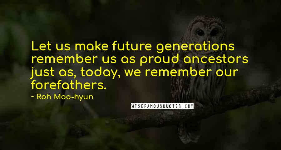 Roh Moo-hyun Quotes: Let us make future generations remember us as proud ancestors just as, today, we remember our forefathers.