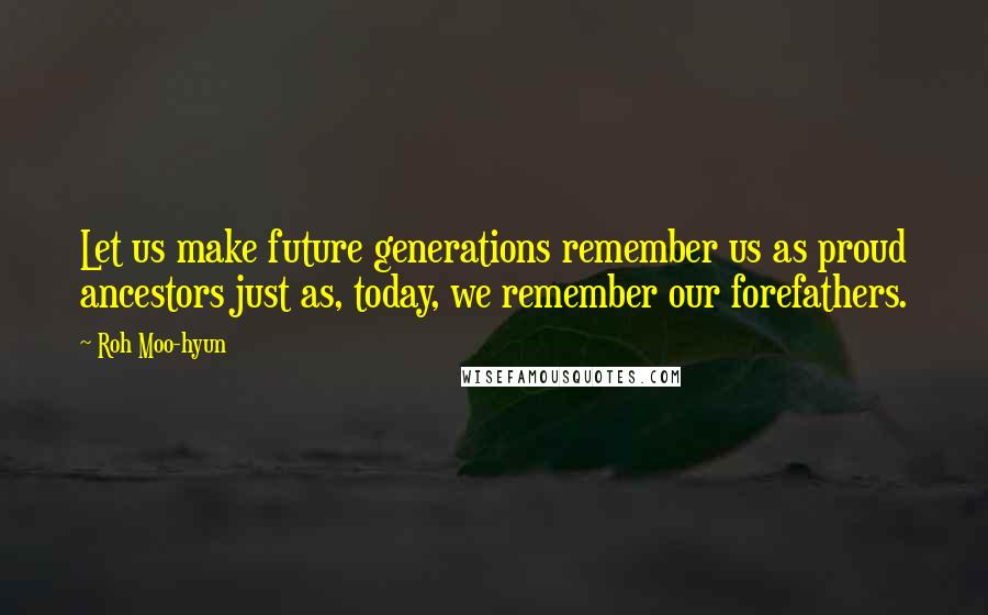 Roh Moo-hyun Quotes: Let us make future generations remember us as proud ancestors just as, today, we remember our forefathers.