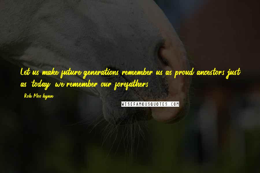 Roh Moo-hyun Quotes: Let us make future generations remember us as proud ancestors just as, today, we remember our forefathers.