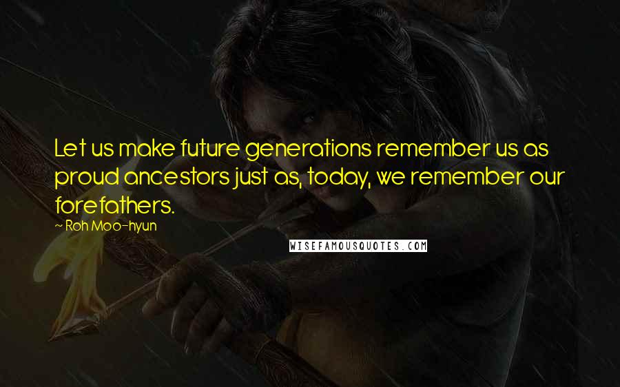 Roh Moo-hyun Quotes: Let us make future generations remember us as proud ancestors just as, today, we remember our forefathers.