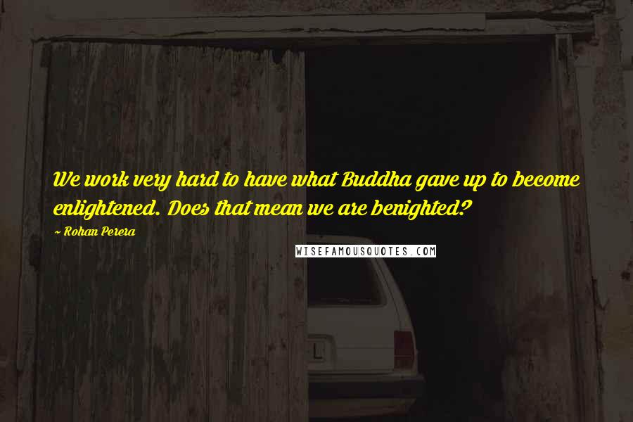 Rohan Perera Quotes: We work very hard to have what Buddha gave up to become enlightened. Does that mean we are benighted?