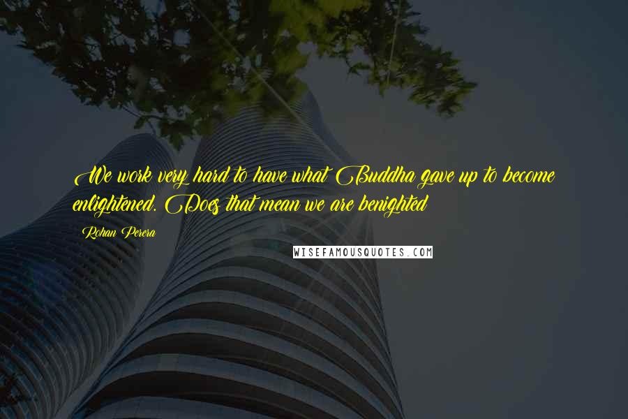 Rohan Perera Quotes: We work very hard to have what Buddha gave up to become enlightened. Does that mean we are benighted?