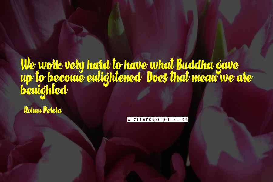Rohan Perera Quotes: We work very hard to have what Buddha gave up to become enlightened. Does that mean we are benighted?