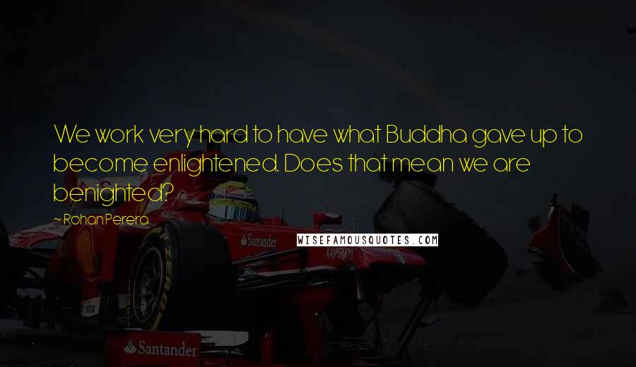 Rohan Perera Quotes: We work very hard to have what Buddha gave up to become enlightened. Does that mean we are benighted?