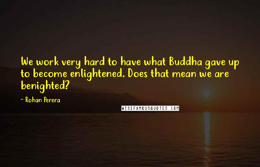 Rohan Perera Quotes: We work very hard to have what Buddha gave up to become enlightened. Does that mean we are benighted?
