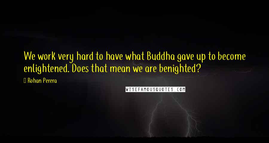 Rohan Perera Quotes: We work very hard to have what Buddha gave up to become enlightened. Does that mean we are benighted?