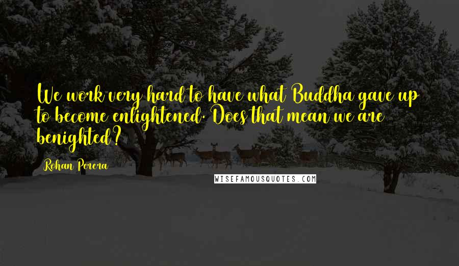 Rohan Perera Quotes: We work very hard to have what Buddha gave up to become enlightened. Does that mean we are benighted?