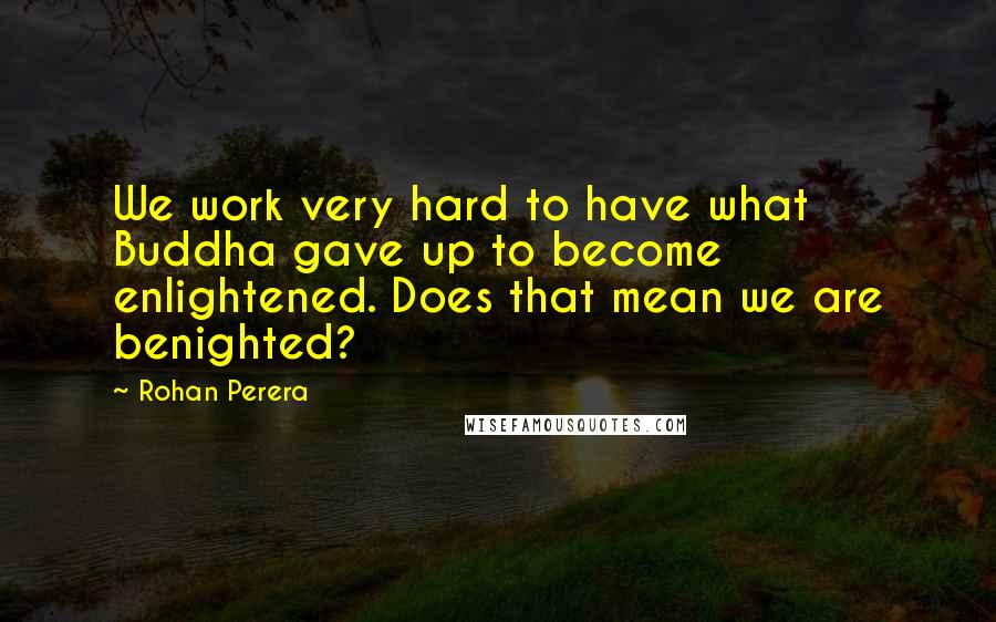 Rohan Perera Quotes: We work very hard to have what Buddha gave up to become enlightened. Does that mean we are benighted?
