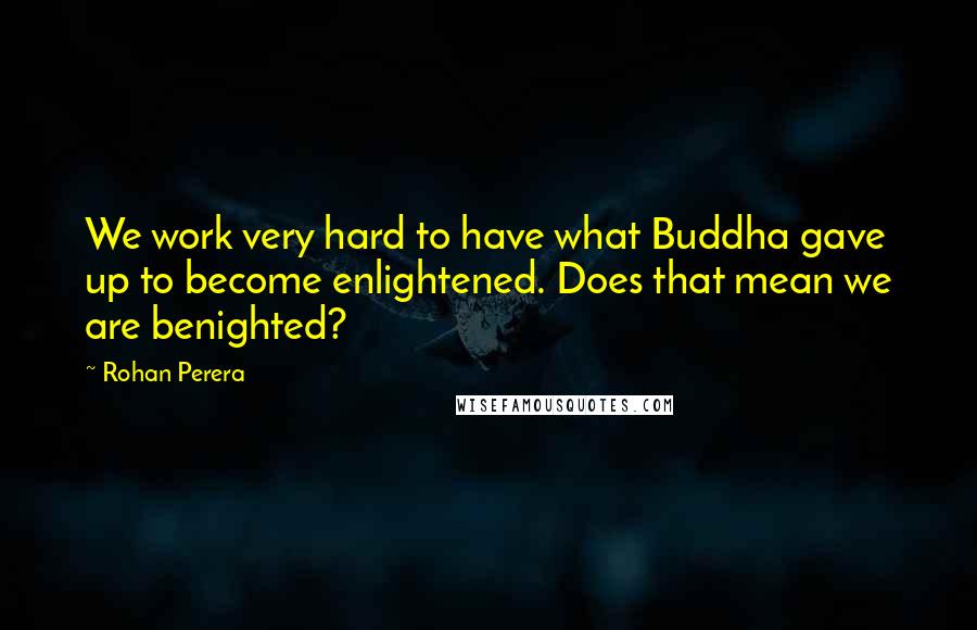 Rohan Perera Quotes: We work very hard to have what Buddha gave up to become enlightened. Does that mean we are benighted?