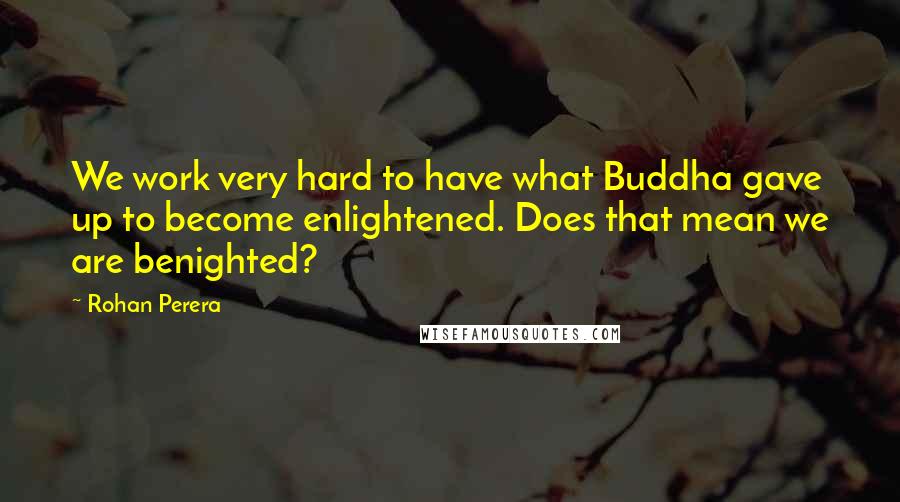 Rohan Perera Quotes: We work very hard to have what Buddha gave up to become enlightened. Does that mean we are benighted?