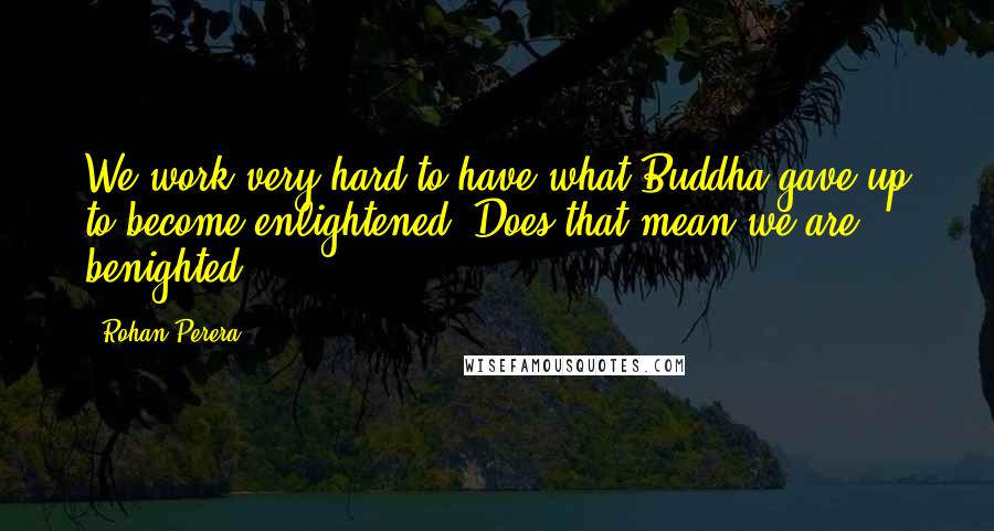 Rohan Perera Quotes: We work very hard to have what Buddha gave up to become enlightened. Does that mean we are benighted?