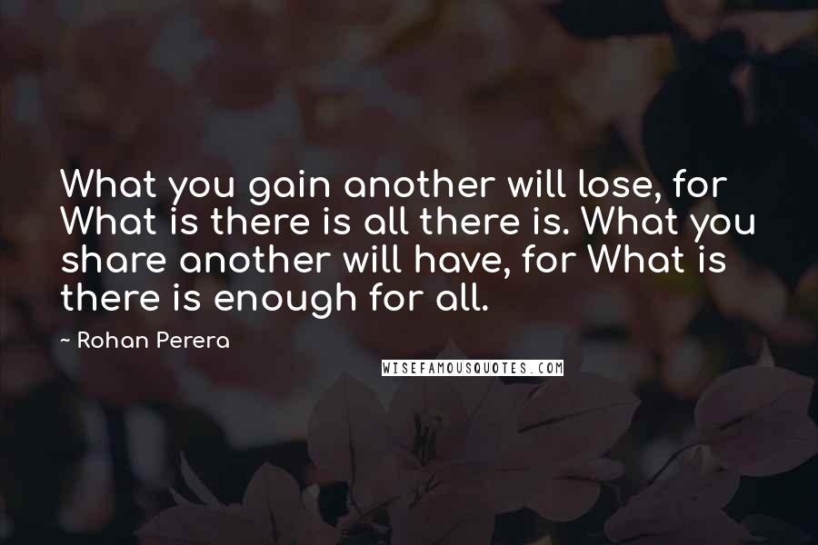 Rohan Perera Quotes: What you gain another will lose, for What is there is all there is. What you share another will have, for What is there is enough for all.