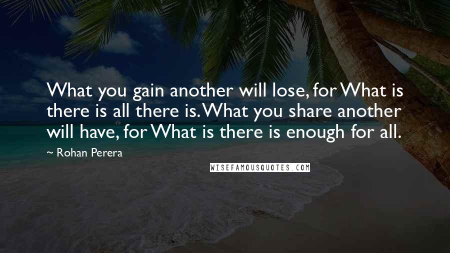 Rohan Perera Quotes: What you gain another will lose, for What is there is all there is. What you share another will have, for What is there is enough for all.