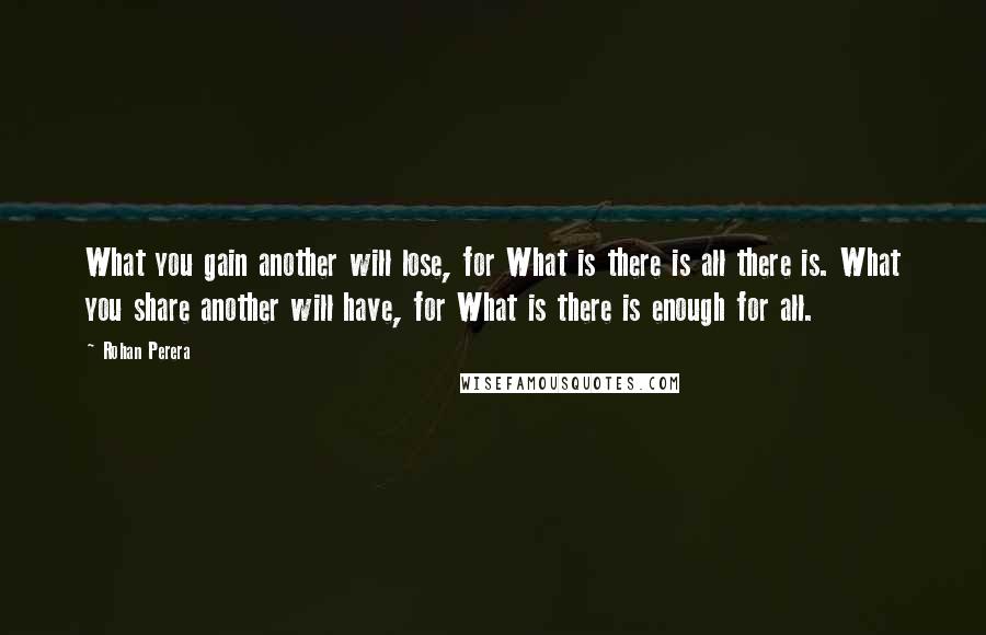 Rohan Perera Quotes: What you gain another will lose, for What is there is all there is. What you share another will have, for What is there is enough for all.