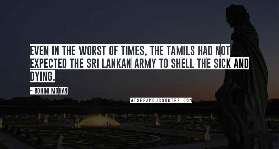 Rohini Mohan Quotes: Even in the worst of times, the Tamils had not expected the Sri Lankan army to shell the sick and dying.