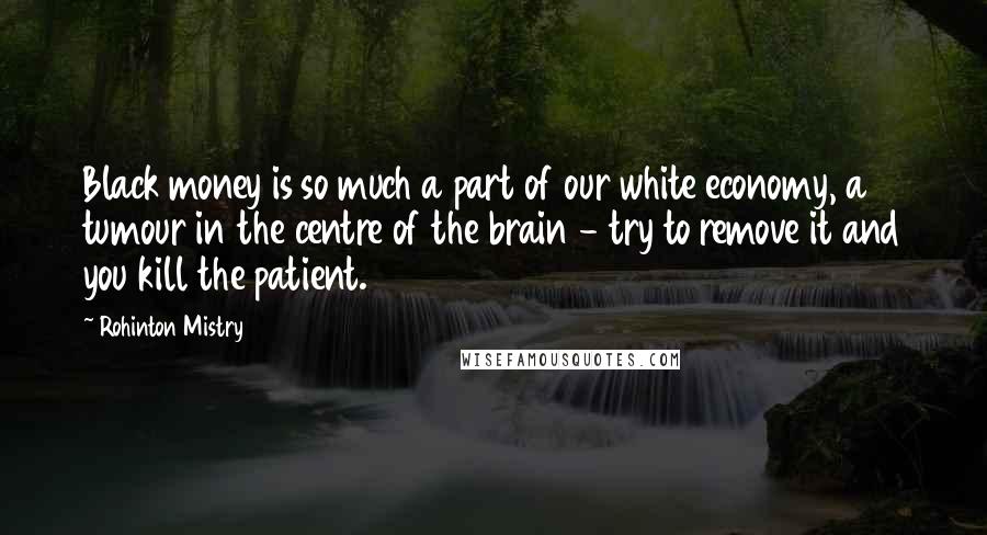 Rohinton Mistry Quotes: Black money is so much a part of our white economy, a tumour in the centre of the brain - try to remove it and you kill the patient.