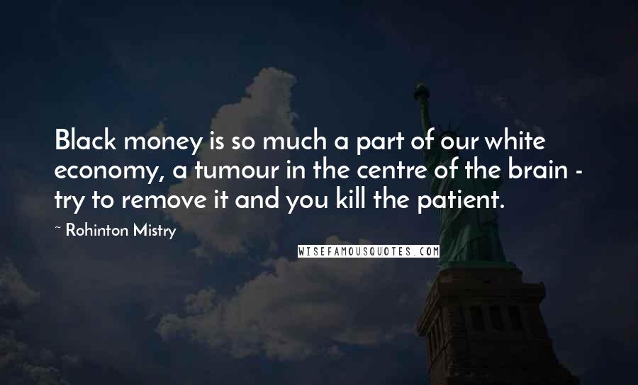 Rohinton Mistry Quotes: Black money is so much a part of our white economy, a tumour in the centre of the brain - try to remove it and you kill the patient.