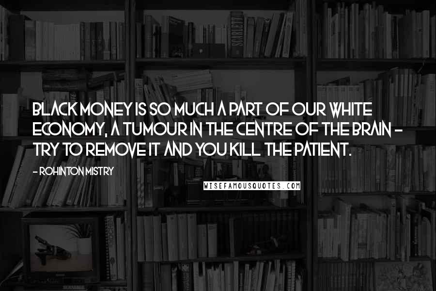 Rohinton Mistry Quotes: Black money is so much a part of our white economy, a tumour in the centre of the brain - try to remove it and you kill the patient.