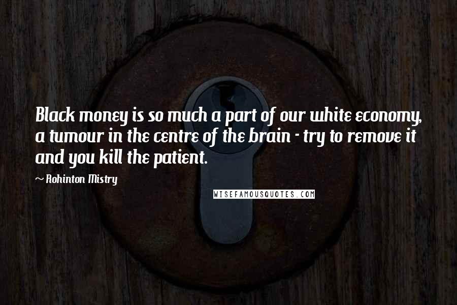 Rohinton Mistry Quotes: Black money is so much a part of our white economy, a tumour in the centre of the brain - try to remove it and you kill the patient.