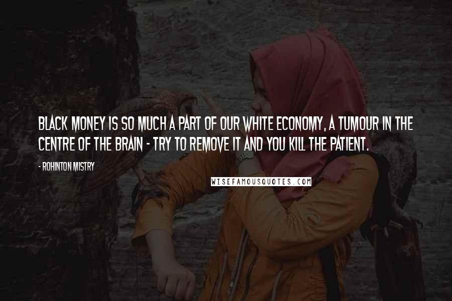 Rohinton Mistry Quotes: Black money is so much a part of our white economy, a tumour in the centre of the brain - try to remove it and you kill the patient.