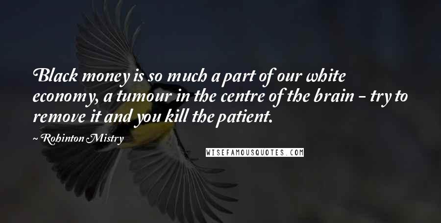 Rohinton Mistry Quotes: Black money is so much a part of our white economy, a tumour in the centre of the brain - try to remove it and you kill the patient.