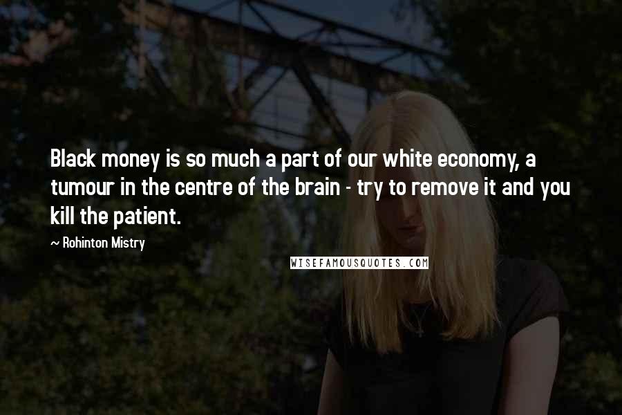 Rohinton Mistry Quotes: Black money is so much a part of our white economy, a tumour in the centre of the brain - try to remove it and you kill the patient.